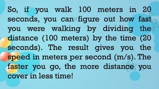 So, if you walk 100 meters in 20
seconds, you can figure out how fast
you were walking by dividing the
distance (100 meters) by the time (20
seconds). The result gives you the
speed in meters per second (m/s). The
faster you go, the more distance you
cover in less time!
 