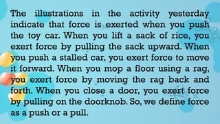The illustrations in the activity yesterday
indicate that force is exerted when you push
the toy car. When you lift a sack of rice, you
exert force by pulling the sack upward. When
you push a stalled car, you exert force to move
it forward. When you mop a floor using a rag,
you exert force by moving the rag back and
forth. When you close a door, you exert force
by pulling on the doorknob. So, we define force
as a push or a pull.
 