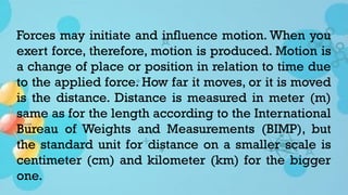 Forces may initiate and influence motion. When you
exert force, therefore, motion is produced. Motion is
a change of place or position in relation to time due
to the applied force. How far it moves, or it is moved
is the distance. Distance is measured in meter (m)
same as for the length according to the International
Bureau of Weights and Measurements (BIMP), but
the standard unit for distance on a smaller scale is
centimeter (cm) and kilometer (km) for the bigger
one.
 