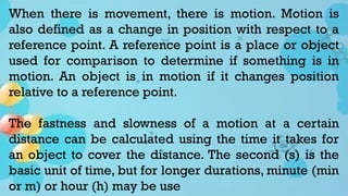 When there is movement, there is motion. Motion is
also defined as a change in position with respect to a
reference point. A reference point is a place or object
used for comparison to determine if something is in
motion. An object is in motion if it changes position
relative to a reference point.
The fastness and slowness of a motion at a certain
distance can be calculated using the time it takes for
an object to cover the distance. The second (s) is the
basic unit of time, but for longer durations, minute (min
or m) or hour (h) may be use
 