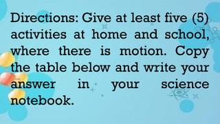 Directions: Give at least five (5)
activities at home and school,
where there is motion. Copy
the table below and write your
answer in your science
notebook.
 