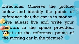 Directions: Observe the picture
below and identify the points of
reference that the car is in motion.
Give atleast five and write your
answers in the space provided.
What are the reference points of
the moving car in the picture?
 