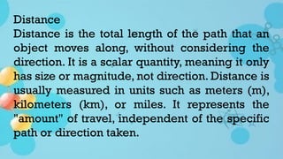 Distance
Distance is the total length of the path that an
object moves along, without considering the
direction. It is a scalar quantity, meaning it only
has size or magnitude, not direction. Distance is
usually measured in units such as meters (m),
kilometers (km), or miles. It represents the
"amount" of travel, independent of the specific
path or direction taken.
 