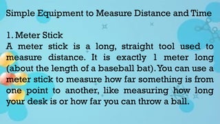 Simple Equipment to Measure Distance and Time
1. Meter Stick
A meter stick is a long, straight tool used to
measure distance. It is exactly 1 meter long
(about the length of a baseball bat).You can use a
meter stick to measure how far something is from
one point to another, like measuring how long
your desk is or how far you can throw a ball.
 