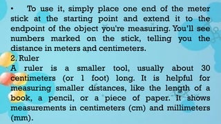 • To use it, simply place one end of the meter
stick at the starting point and extend it to the
endpoint of the object you're measuring. You’ll see
numbers marked on the stick, telling you the
distance in meters and centimeters.
2. Ruler
A ruler is a smaller tool, usually about 30
centimeters (or 1 foot) long. It is helpful for
measuring smaller distances, like the length of a
book, a pencil, or a piece of paper. It shows
measurements in centimeters (cm) and millimeters
(mm).
 