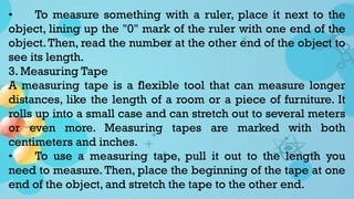 • To measure something with a ruler, place it next to the
object, lining up the "0" mark of the ruler with one end of the
object.Then, read the number at the other end of the object to
see its length.
3. Measuring Tape
A measuring tape is a flexible tool that can measure longer
distances, like the length of a room or a piece of furniture. It
rolls up into a small case and can stretch out to several meters
or even more. Measuring tapes are marked with both
centimeters and inches.
• To use a measuring tape, pull it out to the length you
need to measure. Then, place the beginning of the tape at one
end of the object, and stretch the tape to the other end.
 