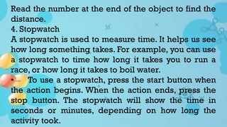 Read the number at the end of the object to find the
distance.
4. Stopwatch
A stopwatch is used to measure time. It helps us see
how long something takes. For example, you can use
a stopwatch to time how long it takes you to run a
race, or how long it takes to boil water.
• To use a stopwatch, press the start button when
the action begins. When the action ends, press the
stop button. The stopwatch will show the time in
seconds or minutes, depending on how long the
activity took.
 