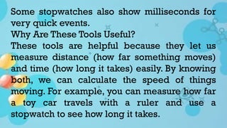 Some stopwatches also show milliseconds for
very quick events.
Why Are These Tools Useful?
These tools are helpful because they let us
measure distance (how far something moves)
and time (how long it takes) easily. By knowing
both, we can calculate the speed of things
moving. For example, you can measure how far
a toy car travels with a ruler and use a
stopwatch to see how long it takes.
 