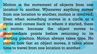 Motion is the movement of objects from one
location to another. Whenever anything moves
from one location to another, motion is involved.
Even when something moves in a circle or a
cycle and comes back to where it started, there
is motion because the object moves to
intermediate points before returning to its
starting position. Motion always takes time. No
matter how fast an object moves, it takes some
time to travel from one location to another.
 