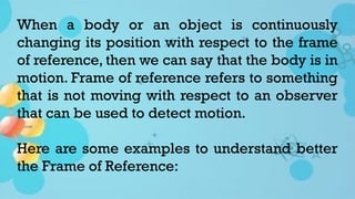 When a body or an object is continuously
changing its position with respect to the frame
of reference, then we can say that the body is in
motion. Frame of reference refers to something
that is not moving with respect to an observer
that can be used to detect motion.
Here are some examples to understand better
the Frame of Reference:
 