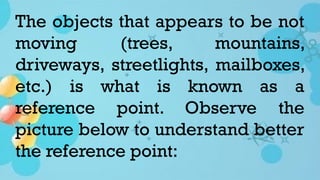 The objects that appears to be not
moving (trees, mountains,
driveways, streetlights, mailboxes,
etc.) is what is known as a
reference point. Observe the
picture below to understand better
the reference point:
 
