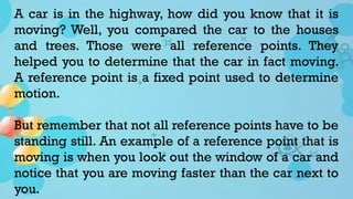 A car is in the highway, how did you know that it is
moving? Well, you compared the car to the houses
and trees. Those were all reference points. They
helped you to determine that the car in fact moving.
A reference point is a fixed point used to determine
motion.
But remember that not all reference points have to be
standing still. An example of a reference point that is
moving is when you look out the window of a car and
notice that you are moving faster than the car next to
you.
 