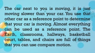 The car next to you is moving, it is just
moving slower than your car. You use that
other car as a reference point to determine
that your car is moving. Almost everything
can be used as a reference point. The
Earth, classrooms, hallways, basketball
court, tables, and chairs are full of things
that you can use compare motion.
 