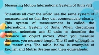 Measuring Motion International System of Units (SI)
Scientists all over the world use the same system of
measurement so that they can communicate clearly.
This system of measurement is called the
International System of Units. When describing
motion, scientists use SI units to describe the
distance an object moves. When you measure
distance, you measure length. The SI unit of length is
the meter (m). The table below is examples of
English and Metric System and their equivalents:
 