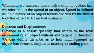 Whenever we measure how much motion an object has,
we refer to it as the speed of an object. Speed is defined
as the distance of an object travels divided by the time it
took the object to travel that distance.
Distance and Displacement
Distance is a scalar quantity that refers to the total
movement of an object without any regard to direction.
We can define distance as to how much ground an
object has covered despite its starting or ending point.
 