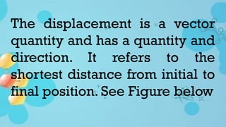 The displacement is a vector
quantity and has a quantity and
direction. It refers to the
shortest distance from initial to
final position. See Figure below
 