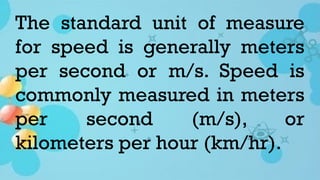 The standard unit of measure
for speed is generally meters
per second or m/s. Speed is
commonly measured in meters
per second (m/s), or
kilometers per hour (km/hr).
 