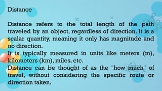 Distance
Distance refers to the total length of the path
traveled by an object, regardless of direction. It is a
scalar quantity, meaning it only has magnitude and
no direction.
It is typically measured in units like meters (m),
kilometers (km), miles, etc.
Distance can be thought of as the "how much" of
travel, without considering the specific route or
direction taken.
 