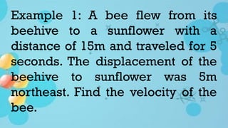 Example 1: A bee flew from its
beehive to a sunflower with a
distance of 15m and traveled for 5
seconds. The displacement of the
beehive to sunflower was 5m
northeast. Find the velocity of the
bee.
 