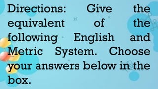 Directions: Give the
equivalent of the
following English and
Metric System. Choose
your answers below in the
box.
 