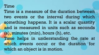 Time
Time is a measure of the duration between
two events or the interval during which
something happens. It is a scalar quantity
and is measured in units such as seconds
(s), minutes (min), hours (h), etc.
Time helps in understanding the rate at
which events occur or the duration for
which an object is in motion.
 