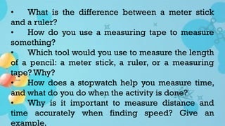• What is the difference between a meter stick
and a ruler?
• How do you use a measuring tape to measure
something?
• Which tool would you use to measure the length
of a pencil: a meter stick, a ruler, or a measuring
tape? Why?
• How does a stopwatch help you measure time,
and what do you do when the activity is done?
• Why is it important to measure distance and
time accurately when finding speed? Give an
example.
 