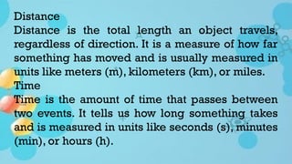 Distance
Distance is the total length an object travels,
regardless of direction. It is a measure of how far
something has moved and is usually measured in
units like meters (m), kilometers (km), or miles.
Time
Time is the amount of time that passes between
two events. It tells us how long something takes
and is measured in units like seconds (s), minutes
(min), or hours (h).
 