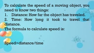To calculate the speed of a moving object, you
need to know two things:
1. Distance: How far the object has traveled.
2. Time: How long it took to travel that
distance.
The formula to calculate speed is:
Speed=distance/time
 