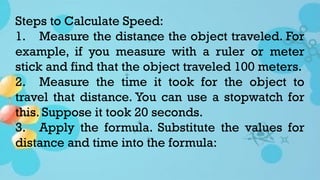 Steps to Calculate Speed:
1. Measure the distance the object traveled. For
example, if you measure with a ruler or meter
stick and find that the object traveled 100 meters.
2. Measure the time it took for the object to
travel that distance. You can use a stopwatch for
this. Suppose it took 20 seconds.
3. Apply the formula. Substitute the values for
distance and time into the formula:
 