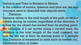Distance and Time in Relation to Motion
In the context of motion, distance and time are two key
concepts used to describe how objects move.
1. Distance:
Distance refers to the total length of the path an object
travels during its motion, regardless of the direction. It
is how far the object has moved from its starting point.
For example, if a car moves along a curved road, the
distance is the total length of the road covered, not
how far the car is from its starting point in a straight
line. Distance is measured in units such as meters (m),
kilometers (km), or miles.
 