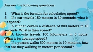 Answer the following questions:
1. What is the formula for calculating speed?
2. If a car travels 150 meters in 30 seconds, what is
its speed?
3. A runner covers a distance of 200 meters in 40
seconds.What is their speed?
4. A bicycle travels 100 kilometers in 5 hours.
What is its average speed?
5. If a person walks 500 meters in 10 minutes, how
fast are they walking in meters per second?
 