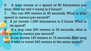 6. A train moves at a speed of 80 kilometers per
hour. How far will it travel in 2 hours?
7. You run 300 meters in 60 seconds. What is your
speed in meters per second?
8. A jet travels 1,000 kilometers in 2 hours. What is
its speed?
9. If a dog runs 200 meters in 25 seconds, what is
its speed in meters per second?
10. A car moves 120 meters in 15 seconds. How long
will it take to travel 240 meters at the same speed?
 