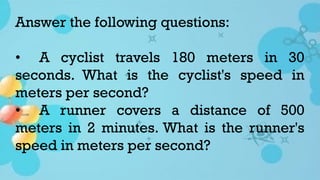Answer the following questions:
• A cyclist travels 180 meters in 30
seconds. What is the cyclist's speed in
meters per second?
• A runner covers a distance of 500
meters in 2 minutes. What is the runner's
speed in meters per second?
 