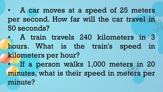 • A car moves at a speed of 25 meters
per second. How far will the car travel in
50 seconds?
• A train travels 240 kilometers in 3
hours. What is the train's speed in
kilometers per hour?
• If a person walks 1,000 meters in 20
minutes, what is their speed in meters per
minute?
 