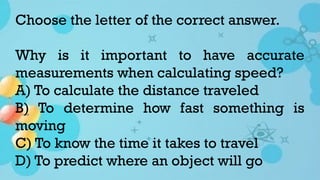 Choose the letter of the correct answer.
Why is it important to have accurate
measurements when calculating speed?
A) To calculate the distance traveled
B) To determine how fast something is
moving
C) To know the time it takes to travel
D) To predict where an object will go
 