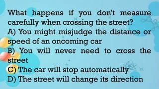 What happens if you don't measure
carefully when crossing the street?
A) You might misjudge the distance or
speed of an oncoming car
B) You will never need to cross the
street
C) The car will stop automatically
D) The street will change its direction
 