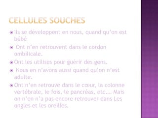 Cellules souches		Ils se développent en nous, quand qu’on est bébé Ont n’en retrouvent dans le cordon ombilicale. Ont les utilises pour guérir des gens. Nous en n’avons aussi quand qu’on n’est adulte.Ont n’en retrouve dans le cœur, la colonne vertébrale, le fois, le pancréas, etc.… Mais on n’en n’a pas encore retrouver dans Les ongles et les oreilles.