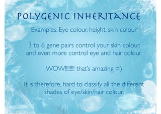 polygenic inheritance
   Examples: Eye colour, height, skin colour

  3 to 6 gene pairs control your skin colour,
 and even more control eye and hair colour.

          WOW!!!!!!!! that’s amazing =)

 It is therefore, hard to classify all the different
          shades of eye/skin/hair colour.
 