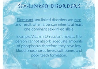 Sex-Linked Disorders

 Dominant sex-linked disorders are rare
and result when a person inherits at least
     one dominant sex-linked allele.
 Example: Vitamin D-resistant rickets. The
person cannot absorb adequate amounts
 of phosphorus, therefore they have low
blood phosphorus levels, soft bones, and
          poor teeth formation.
 