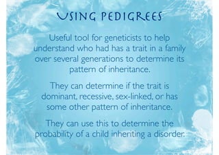 Using Pedigrees
   Useful tool for geneticists to help
understand who has had a trait in a family
over several generations to determine its
         pattern of inheritance.
    They can determine if the trait is
  dominant, recessive, sex-linked, or has
   some other pattern of inheritance.
   They can use this to determine the
probability of a child inheriting a disorder.
 