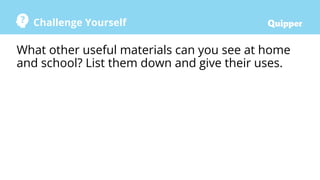Challenge Yourself
What other useful materials can you see at home
and school? List them down and give their uses.
 