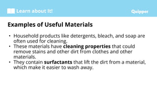 Learn about It!
• Household products like detergents, bleach, and soap are
often used for cleaning.
• These materials have cleaning properties that could
remove stains and other dirt from clothes and other
materials.
• They contain surfactants that lift the dirt from a material,
which make it easier to wash away.
Examples of Useful Materials
 