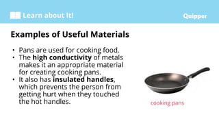 Learn about It!
• Pans are used for cooking food.
• The high conductivity of metals
makes it an appropriate material
for creating cooking pans.
• It also has insulated handles,
which prevents the person from
getting hurt when they touched
the hot handles.
Examples of Useful Materials
cooking pans
 