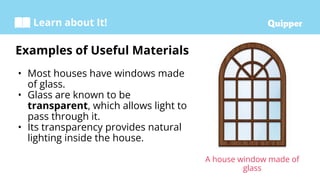 Learn about It!
• Most houses have windows made
of glass.
• Glass are known to be
transparent, which allows light to
pass through it.
• Its transparency provides natural
lighting inside the house.
Examples of Useful Materials
A house window made of
glass
 