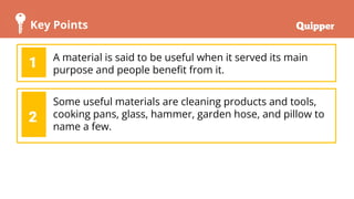 Key Points
A material is said to be useful when it served its main
purpose and people beneﬁt from it.
1
Some useful materials are cleaning products and tools,
cooking pans, glass, hammer, garden hose, and pillow to
name a few.
2
 
