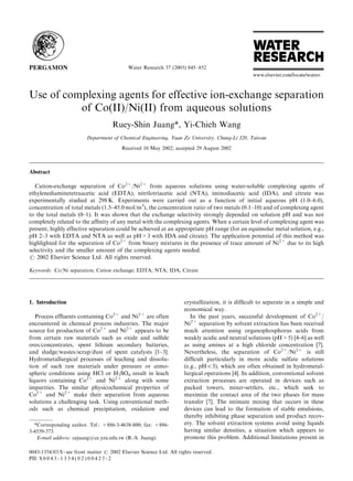 Water Research 37 (2003) 845–852




Use of complexing agents for effective ion-exchange separation
          of Co(II)/Ni(II) from aqueous solutions
                                     Ruey-Shin Juang*, Yi-Chieh Wang
                          Department of Chemical Engineering, Yuan Ze University, Chung-Li 320, Taiwan
                                         Received 10 May 2002; accepted 29 August 2002



Abstract

   Cation-exchange separation of Co2+/Ni2+ from aqueous solutions using water-soluble complexing agents of
ethylenediaminetetraacetic acid (EDTA), nitrilotriacetic acid (NTA), iminodiacetic acid (IDA), and citrate was
experimentally studied at 298 K. Experiments were carried out as a function of initial aqueous pH (1.0–6.0),
concentration of total metals (1.5–45.0 mol/m3), the concentration ratio of two metals (0.1–10) and of complexing agent
to the total metals (0–1). It was shown that the exchange selectivity strongly depended on solution pH and was not
completely related to the afﬁnity of any metal with the complexing agents. When a certain level of complexing agent was
present, highly effective separation could be achieved at an appropriate pH range (for an equimolar metal solution, e.g.,
pH 2–3 with EDTA and NTA as well as pH>3 with IDA and citrate). The application potential of this method was
highlighted for the separation of Co2+ from binary mixtures in the presence of trace amount of Ni2+ due to its high
selectivity and the smaller amount of the complexing agents needed.
r 2002 Elsevier Science Ltd. All rights reserved.

Keywords: Co/Ni separation; Cation exchange; EDTA; NTA; IDA; Citrate




1. Introduction                                                       crystallization, it is difﬁcult to separate in a simple and
                                                                      economical way.
   Process efﬂuents containing Co2+ and Ni2+ are often                   In the past years, successful development of Co2+/
encountered in chemical process industries. The major                 Ni2+ separation by solvent extraction has been received
source for production of Co2+ and Ni2+ appears to be                  much attention using organophosphorus acids from
from certain raw materials such as oxide and sulﬁde                   weakly acidic and neutral solutions (pH>5) [4–6] as well
ores/concentrates, spent lithium secondary batteries,                 as using amines at a high chloride concentration [7].
and sludge/wastes/scrap/dust of spent catalysts [1–3].                Nevertheless, the separation of Co2+/Ni2+ is still
Hydrometallurgical processes of leaching and dissolu-                 difﬁcult particularly in more acidic sulfate solutions
tion of such raw materials under pressure or atmo-                    (e.g., pHo3), which are often obtained in hydrometal-
spheric conditions using HCl or H2SO4 result in leach                 lurgical operations [4]. In addition, conventional solvent
liquors containing Co2+ and Ni2+ along with some                      extraction processes are operated in devices such as
impurities. The similar physicochemical properties of                 packed towers, mixer-settlers, etc., which seek to
Co2+ and Ni2+ make their separation from aqueous                      maximize the contact area of the two phases for mass
solutions a challenging task. Using conventional meth-                transfer [7]. The intimate mixing that occurs in these
ods such as chemical precipitation, oxidation and                     devices can lead to the formation of stable emulsions,
                                                                      thereby inhibiting phase separation and product recov-
  *Corresponding author. Tel.: +886-3-4638-800; fax: +886-            ery. The solvent extraction systems avoid using liquids
3-4559-373.                                                           having similar densities, a situation which appears to
   E-mail address: cejuang@ce.yzu.edu.tw (R.-S. Juang).               promote this problem. Additional limitations present in

0043-1354/03/$ - see front matter r 2002 Elsevier Science Ltd. All rights reserved.
PII: S 0 0 4 3 - 1 3 5 4 ( 0 2 ) 0 0 4 2 3 - 2
 