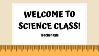 WELCOME TO
SCIENCE CLASS!
Teacher Kyla
 