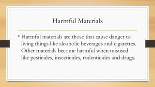 Harmful Materials
• Harmful materials are those that cause danger to
living things like alcoholic beverages and cigarettes.
Other materials become harmful when misused
like pesticides, insecticides, rodenticides and drugs.
 