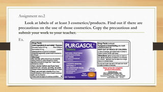 Assignment no.2
Look at labels of at least 3 cosmetics/products. Find out if there are
precautious on the use of those cosmetics. Copy the precautious and
submit your work to your teacher.
Ex.
 