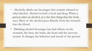 • Alcoholic drinks are beverages that contain ethanol or
ethyl alcohol. Alcohol is both a food and drug. When a
person takes in alcohol, it is the first thing that the body
uses. Most of the alcohol goes directly from the stomach
into the blood.
• Drinking alcohol beverages has bad effects on the
stomach, the liver, the brain, the heart and the nervous
system. It changes the behavior and mood of the person.
 